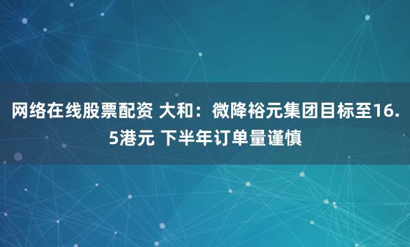 网络在线股票配资 大和：微降裕元集团目标至16.5港元 下半年订单量谨慎