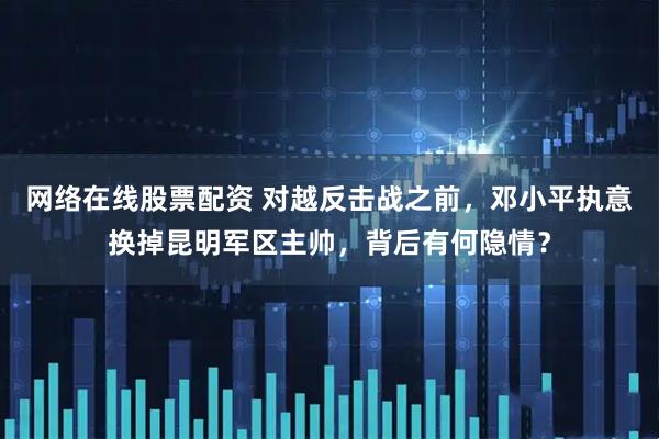 网络在线股票配资 对越反击战之前，邓小平执意换掉昆明军区主帅，背后有何隐情？