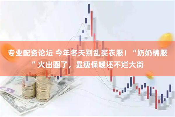 专业配资论坛 今年冬天别乱买衣服！“奶奶棉服”火出圈了，显瘦保暖还不烂大街