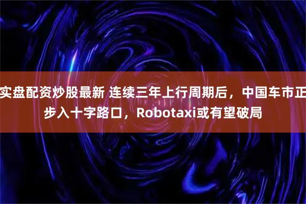 实盘配资炒股最新 连续三年上行周期后，中国车市正步入十字路口，Robotaxi或有望破局