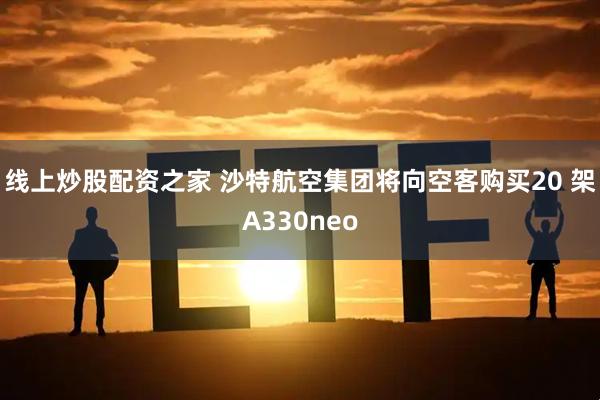 线上炒股配资之家 沙特航空集团将向空客购买20 架A330neo