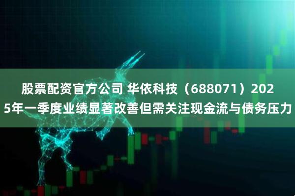 股票配资官方公司 华依科技（688071）2025年一季度业绩显著改善但需关注现金流与债务压力