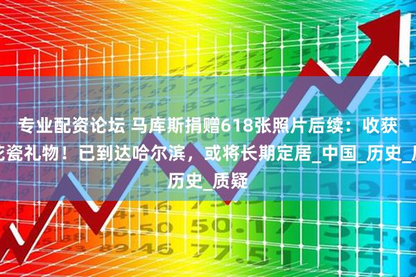 专业配资论坛 马库斯捐赠618张照片后续：收获青花瓷礼物！已到达哈尔滨，或将长期定居_中国_历史_质疑